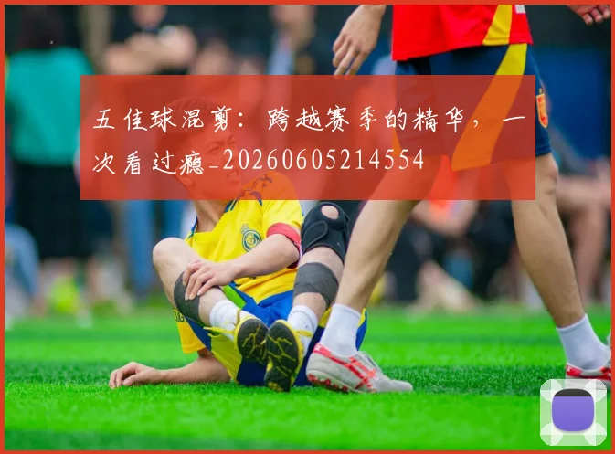 五佳球混剪:跨越赛季的精华,一次看过瘾_20260605214554