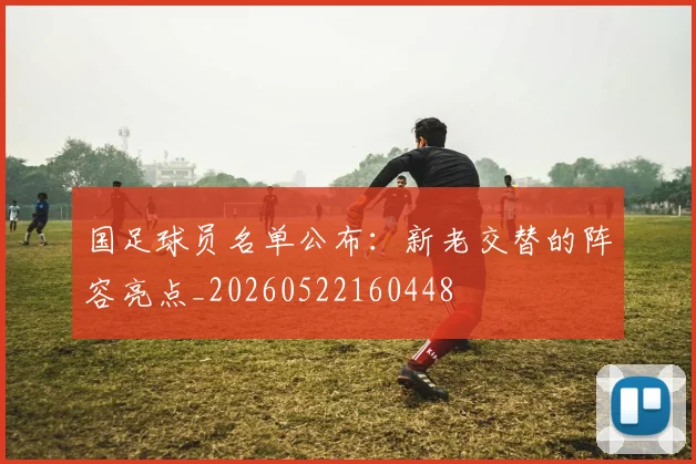 国足球员名单公布：新老交替的阵容亮点_20260522160448